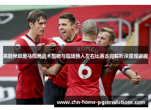 英超保级黑马搅局战术前瞻与临场换人左右比赛走向解析深度观察视