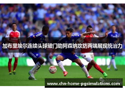 加布里埃尔连续头球破门助阿森纳攻防两端展现统治力